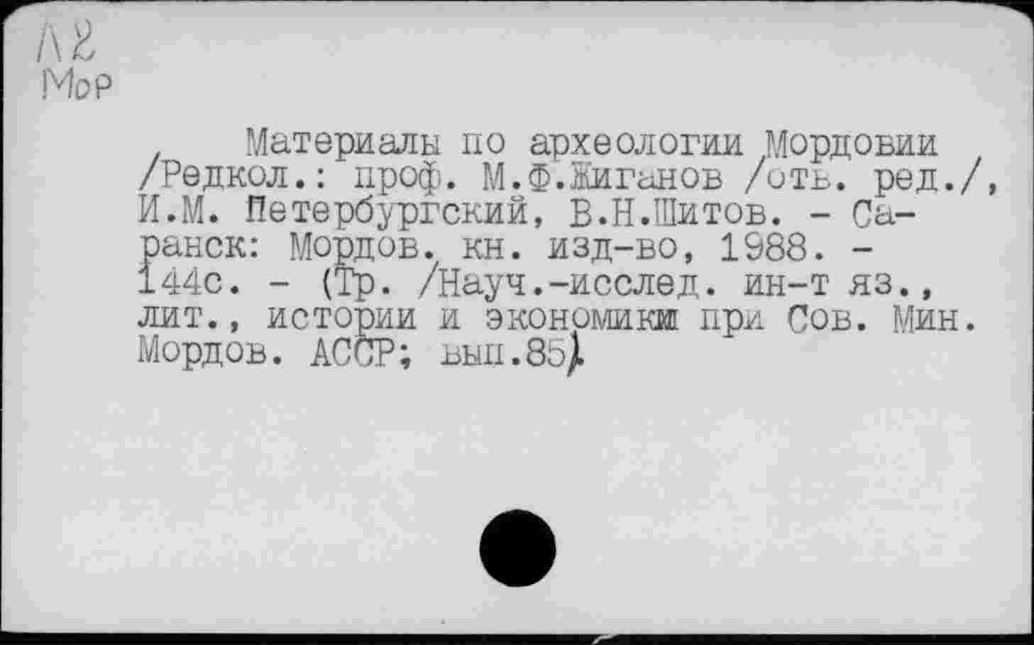 ﻿/\ и
Мор
Материалы по археологии Мордовии /Редкол.: проф. М.Ф.Жиганов /отв. ред./, И.М. Петербургский, В.Н.Шитов. - Саранск: Мордов. кн. изд-во, 1988. -144с. - (Тр. /Науч.-исслед. ин-тяз., лит., истории и экономики при Сов. Мин. Мордов. АССР; вып.8о|